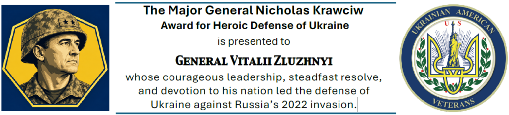 The Major General Nicholas Krawciw Award for Heroic Defense of Ukraine is presented to General Vitalii Zluzhnyi whose courageous leadership, steadfast resolve, and devotion to his nation led the defense of Ukraine against Russia’s 2022 invasion.