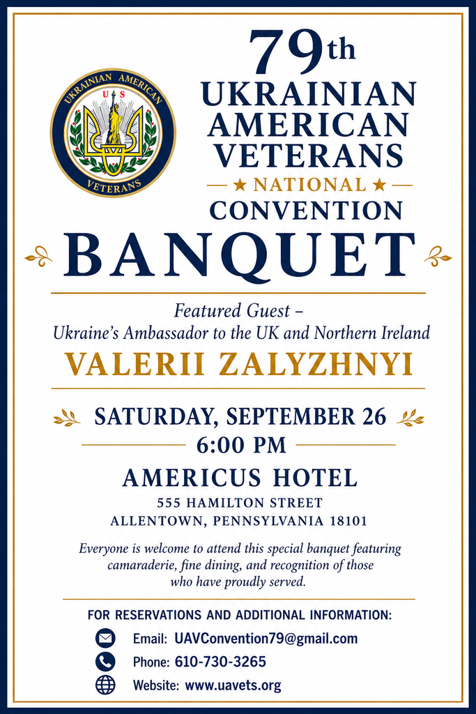 79th Ukrainian American Veterans national convention banquet. Featured Guest - Ukraine’s Ambassador to the UK and Northern Ireland, Valerii Zalyzhnyi.
Saturday, September 26, 6:00 PM, at the Americus Hotel, 555 Hamilton Street, Allentown, Pennsylvania 18101. Everyone is welcome to attend this special banquet featuring camaraderie, fine dining, and recognition of those who have proudly served. For reservations and additional information:
Email: UAVConvention79@gmail.com
Phone: 610-730-3265
Website: www.uavets.org